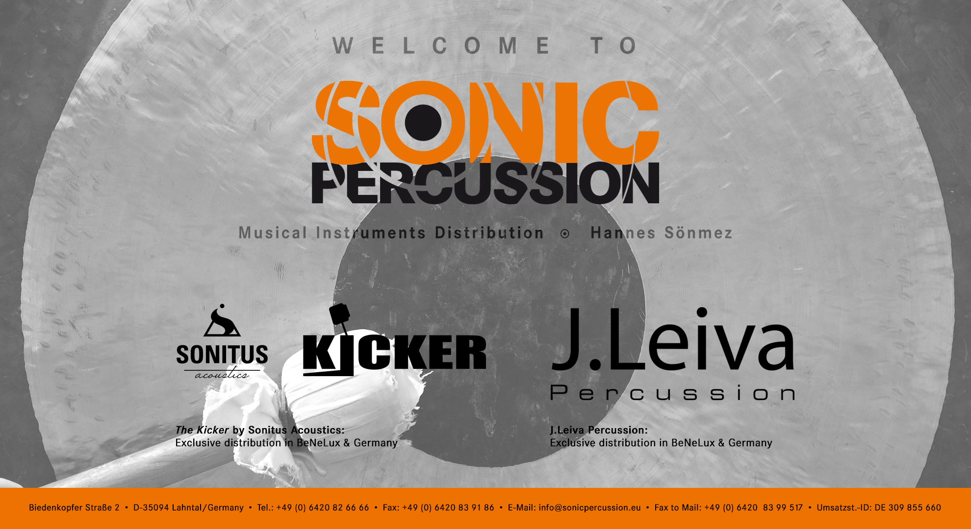 Diese Seite befindet sich momentan noch im Aufbau.
Sonic Percussion. Musical Instruments Distribution.
Hannes Soenmez.
Biedenkopfer Strasse 2.
D-35094 Lahntal, Germany.
Telefon: +49 (0) 6420826666.
Fax: +49 (0) 6420839186.
E-Mail: info@sonicpercussion.eu.
Fax to Mail: +49 (0) 64208399517.
Umsatzsteuer-ID: DE309855660